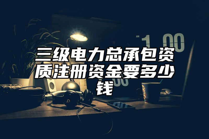 三级电力总承包资质注册资金要多少钱