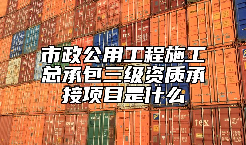 市政公用工程施工总承包三级资质承接项目是什么