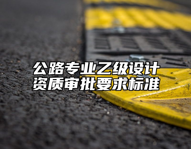 公路专业乙级设计资质审批要求标准