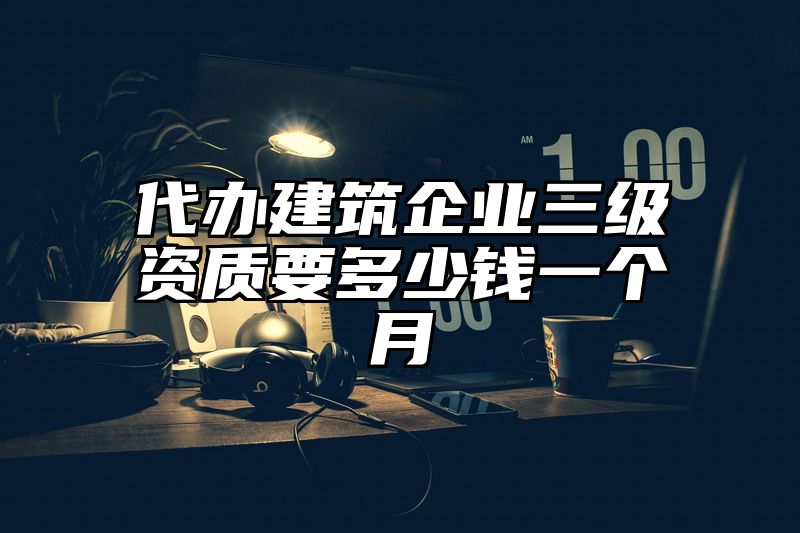 代办建筑企业三级资质要多少钱一个月