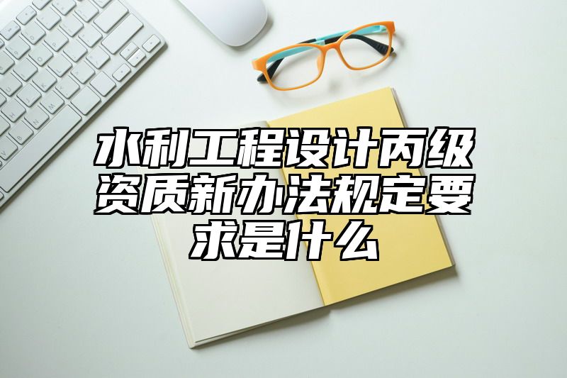 水利工程设计丙级资质新办法规定要求是什么