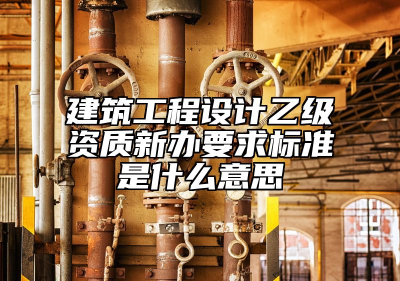 建筑工程设计乙级资质新办要求标准是什么意思