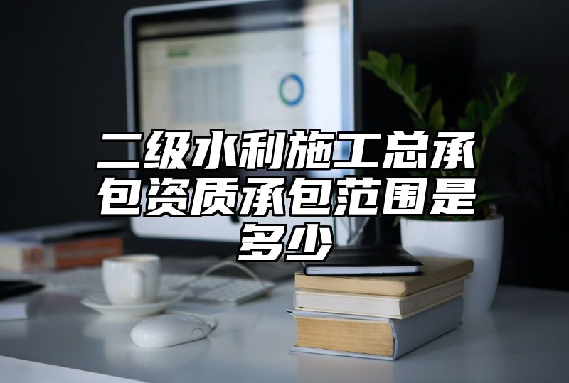 二级水利施工总承包资质承包范围是多少