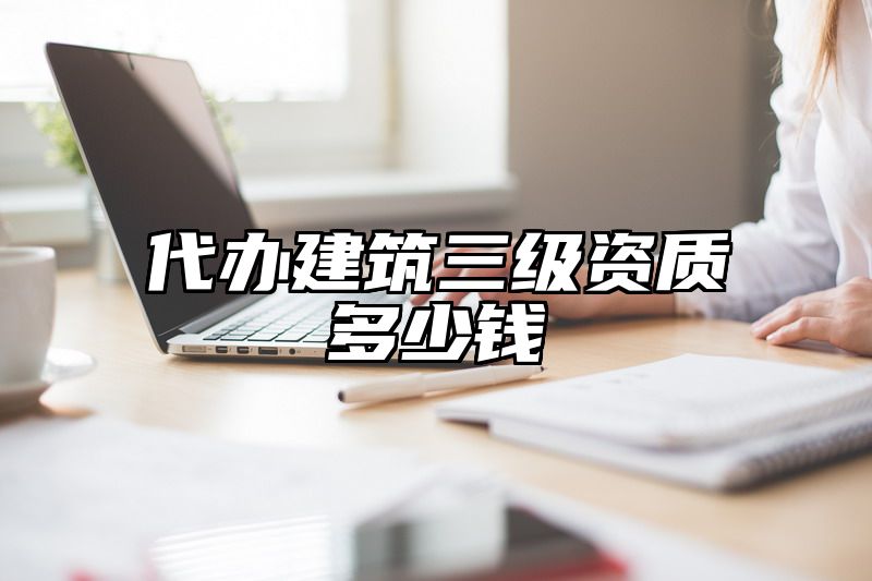 代办建筑三级资质多少钱