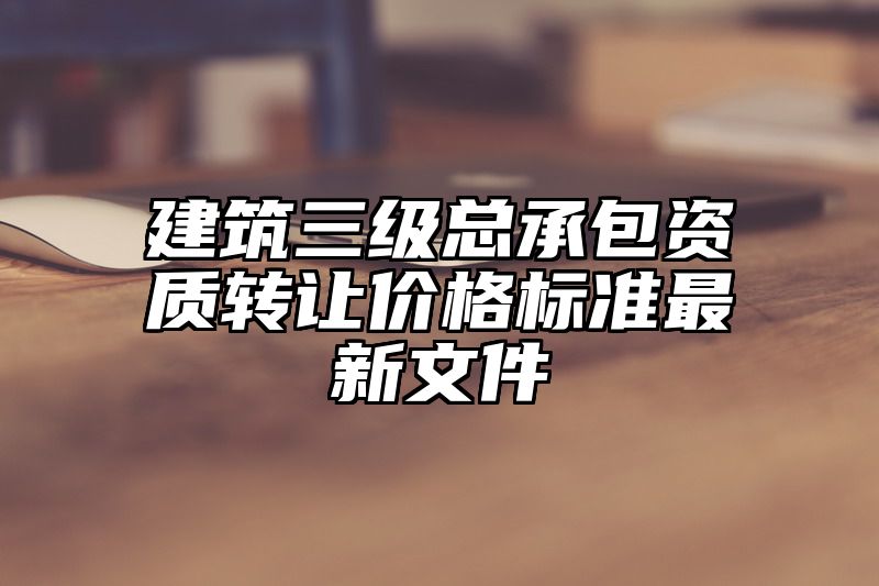 建筑三级总承包资质转让价格标准最新文件