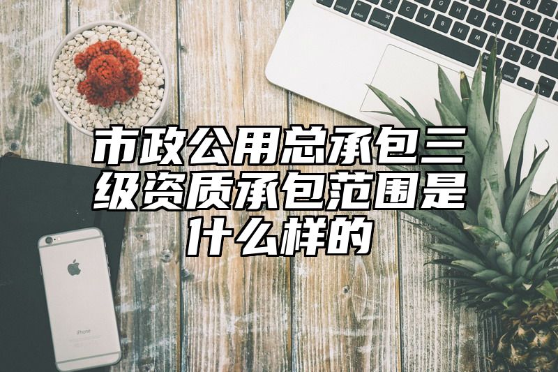 市政公用总承包三级资质承包范围是什么样的