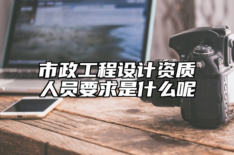 市政工程设计资质人员要求是什么呢