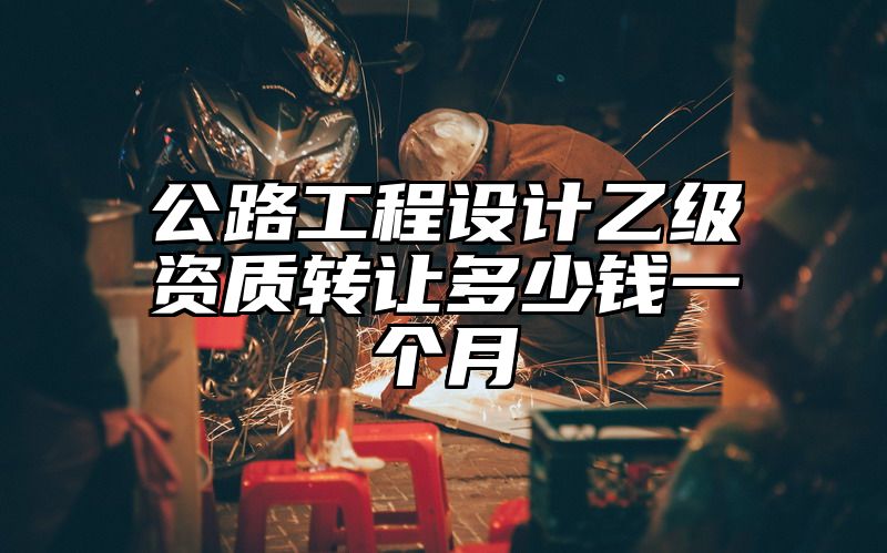 公路工程设计乙级资质转让多少钱一个月