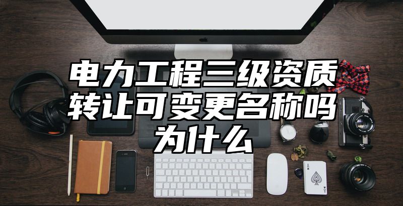 电力工程三级资质转让可变更名称吗为什么