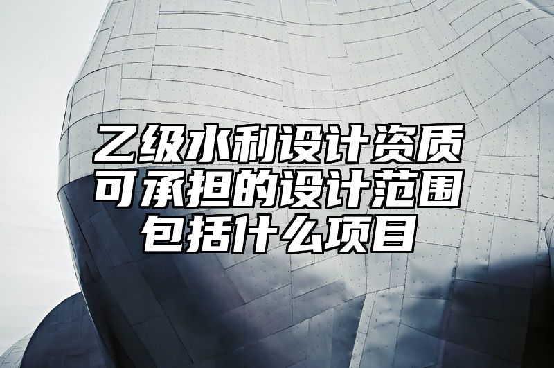 乙级水利设计资质可承担的设计范围包括什么项目