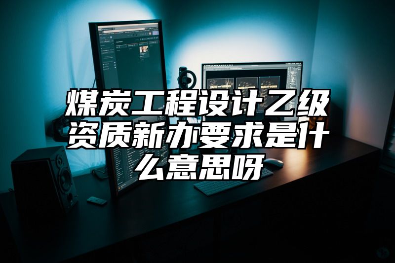 煤炭工程设计乙级资质新办要求是什么意思呀