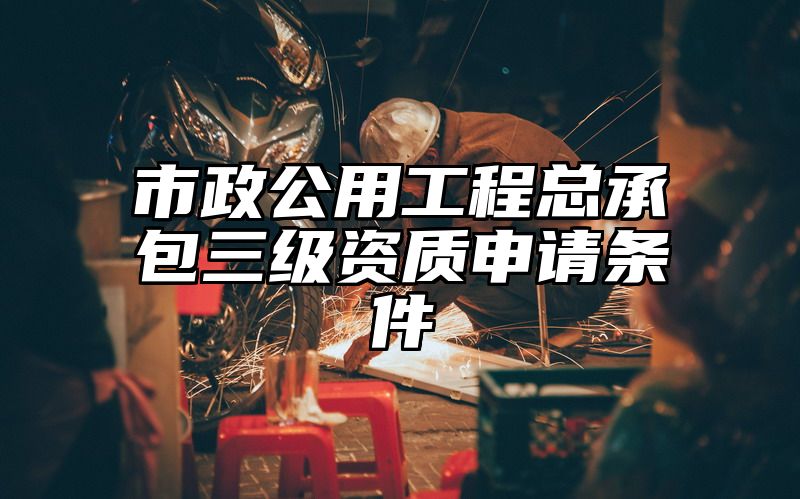 市政公用工程总承包三级资质申请条件