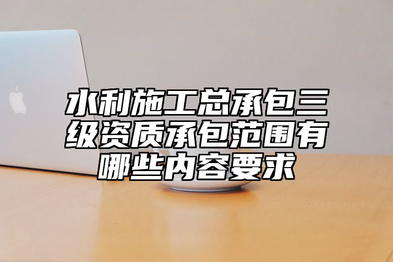 水利施工总承包三级资质承包范围有哪些内容要求