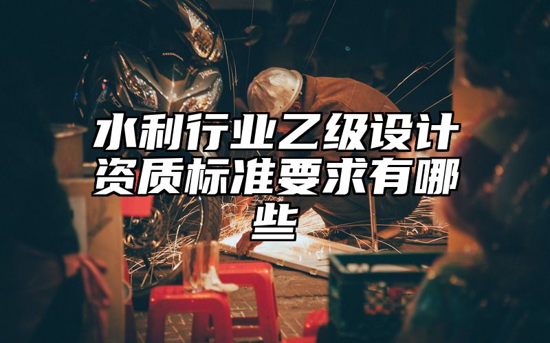 水利行业乙级设计资质标准要求有哪些