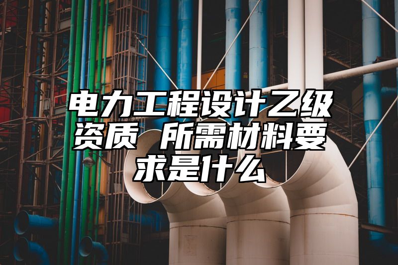 电力工程设计乙级资质 所需材料要求是什么