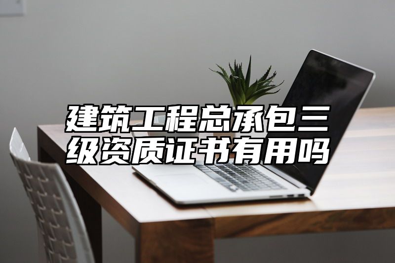 建筑工程总承包三级资质证书有用吗