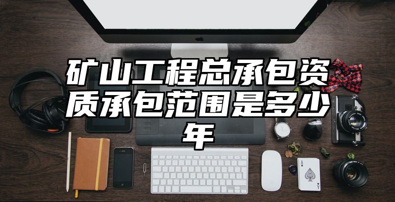 矿山工程总承包资质承包范围是多少年