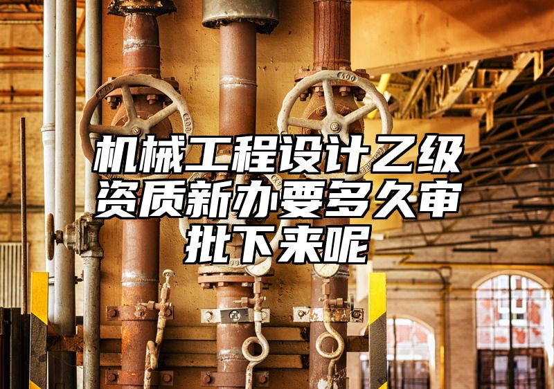 机械工程设计乙级资质新办要多久审批下来呢