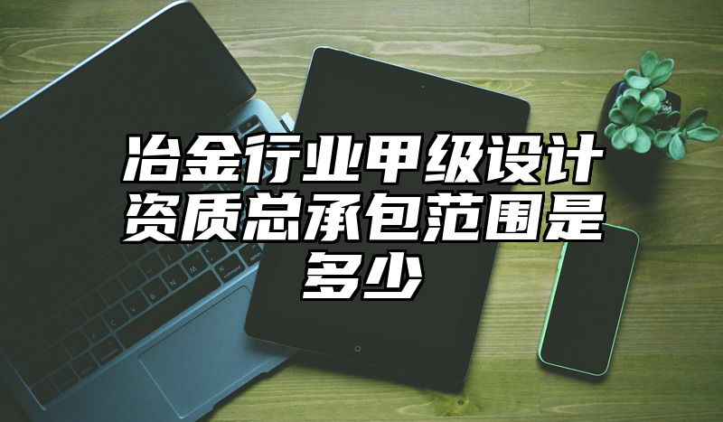 冶金行业甲级设计资质总承包范围是多少