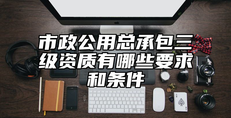 市政公用总承包三级资质有哪些要求和条件