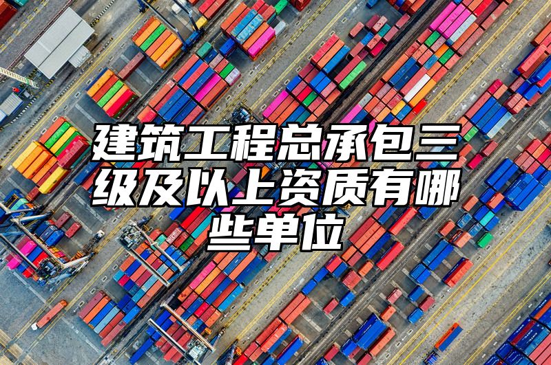 建筑工程总承包三级及以上资质有哪些单位