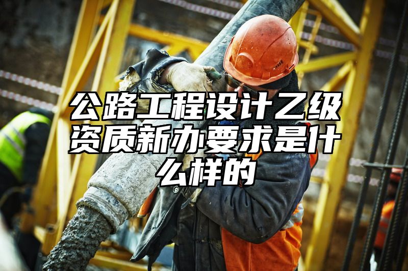 公路工程设计乙级资质新办要求是什么样的