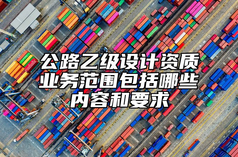 公路乙级设计资质业务范围包括哪些内容和要求