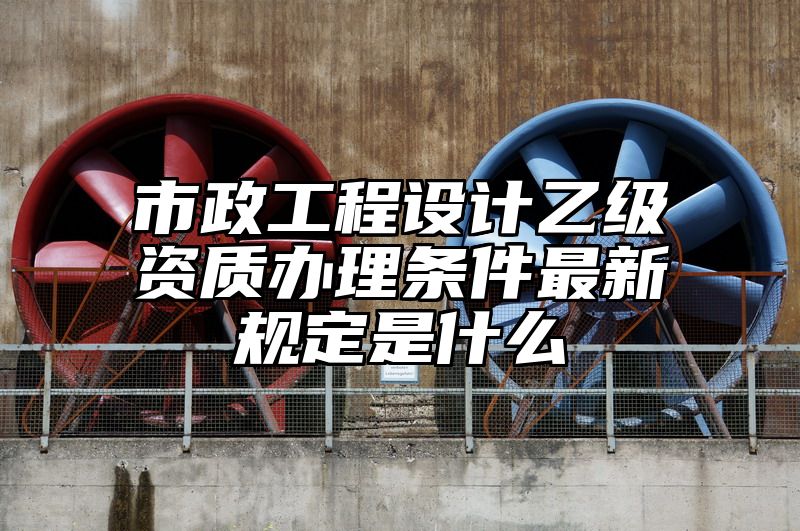 市政工程设计乙级资质办理条件最新规定是什么