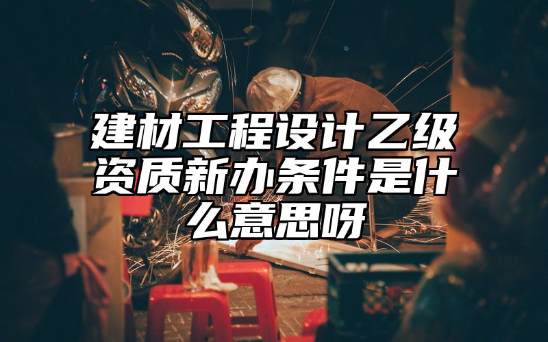 建材工程设计乙级资质新办条件是什么意思呀