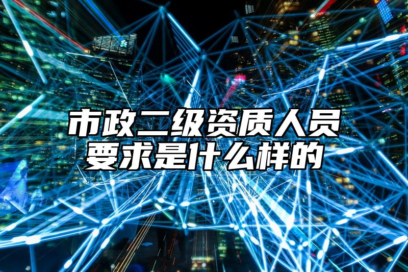 市政二级资质人员要求是什么样的