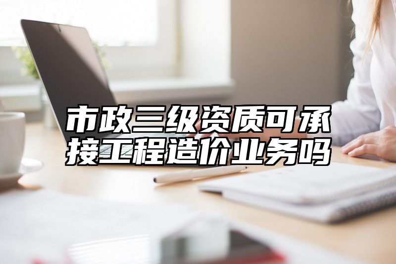 市政三级资质可承接工程造价业务吗