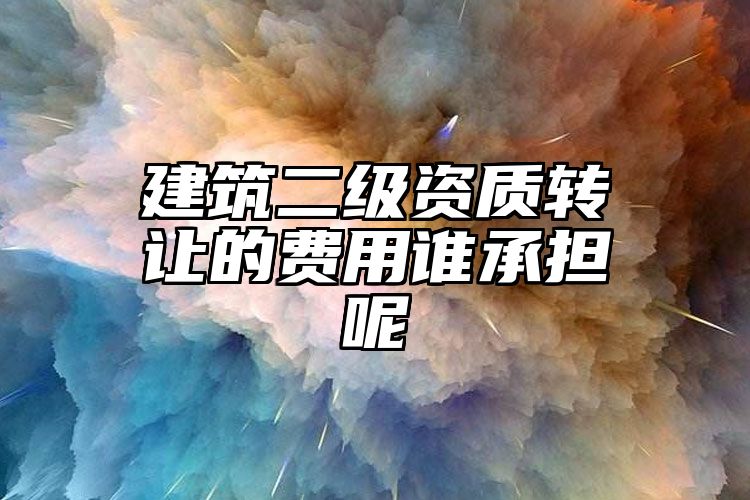 建筑二级资质转让的费用谁承担呢