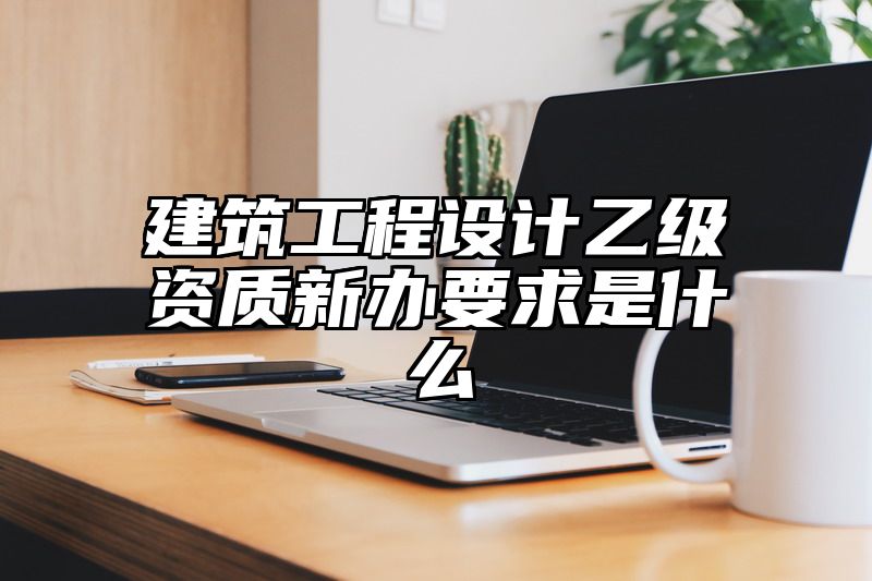 建筑工程设计乙级资质新办要求是什么