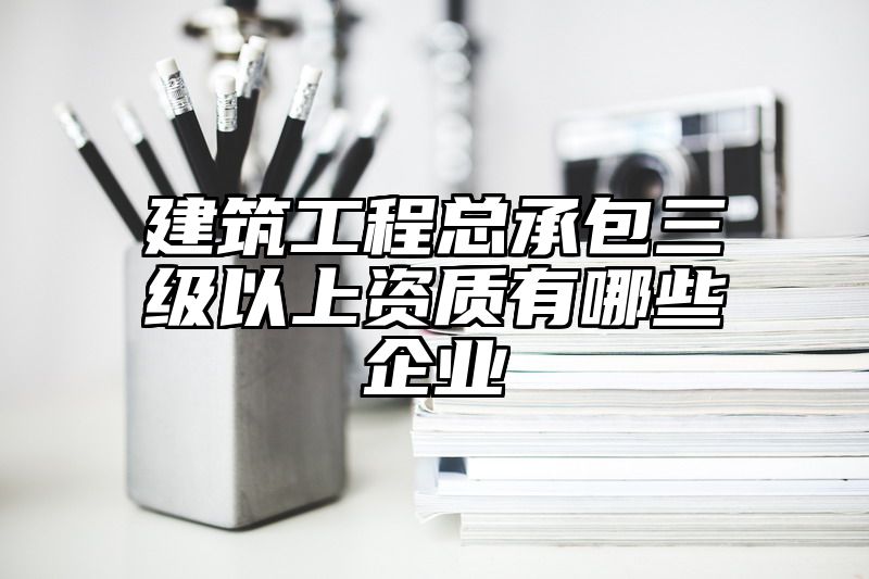 建筑工程总承包三级以上资质有哪些企业