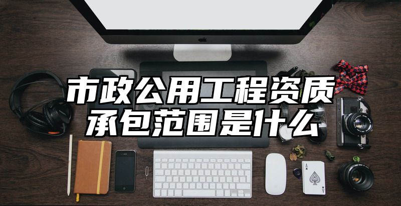 市政公用工程资质承包范围是什么