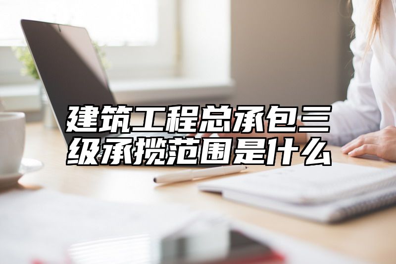 建筑工程总承包三级承揽范围是什么