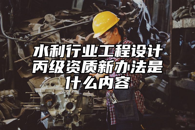 水利行业工程设计丙级资质新办法是什么内容