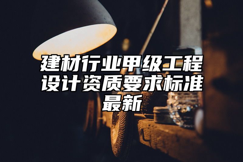 建材行业甲级工程设计资质要求标准最新