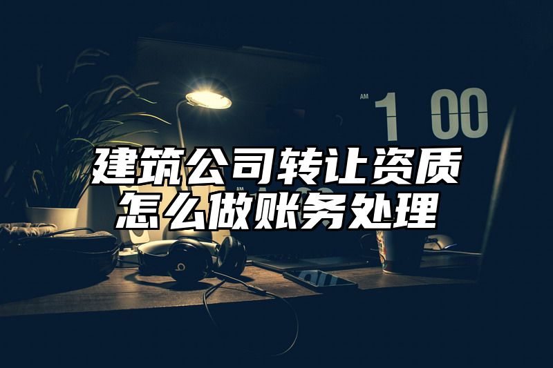 建筑公司转让资质怎么做账务处理