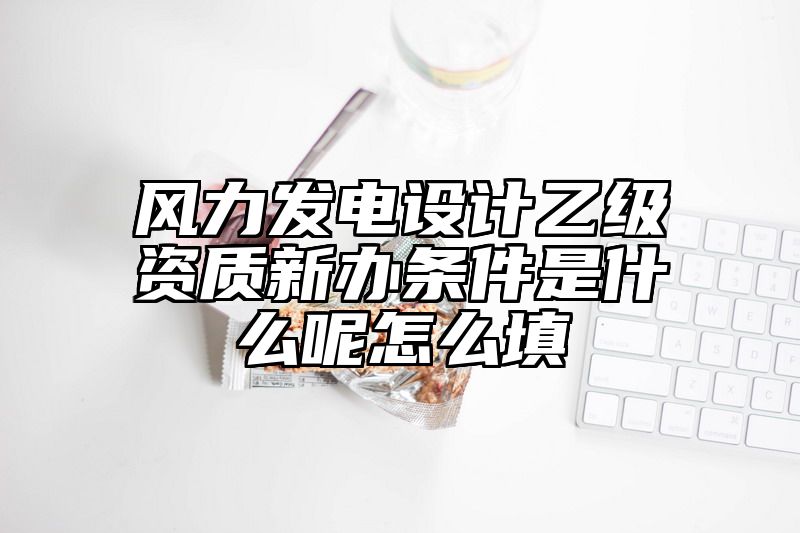 风力发电设计乙级资质新办条件是什么呢怎么填