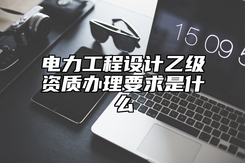 电力工程设计乙级资质办理要求是什么