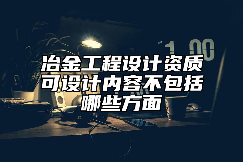 冶金工程设计资质可设计内容不包括哪些方面