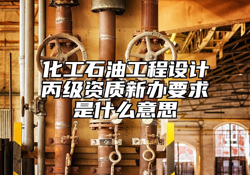 化工石油工程设计丙级资质新办要求是什么意思