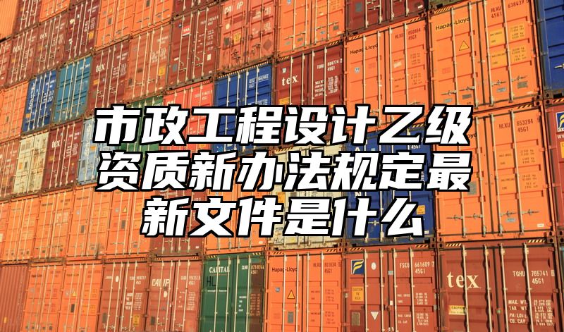 市政工程设计乙级资质新办法规定最新文件是什么