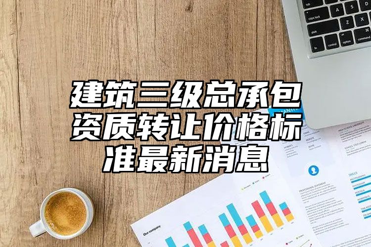 建筑三级总承包资质转让价格标准最新消息