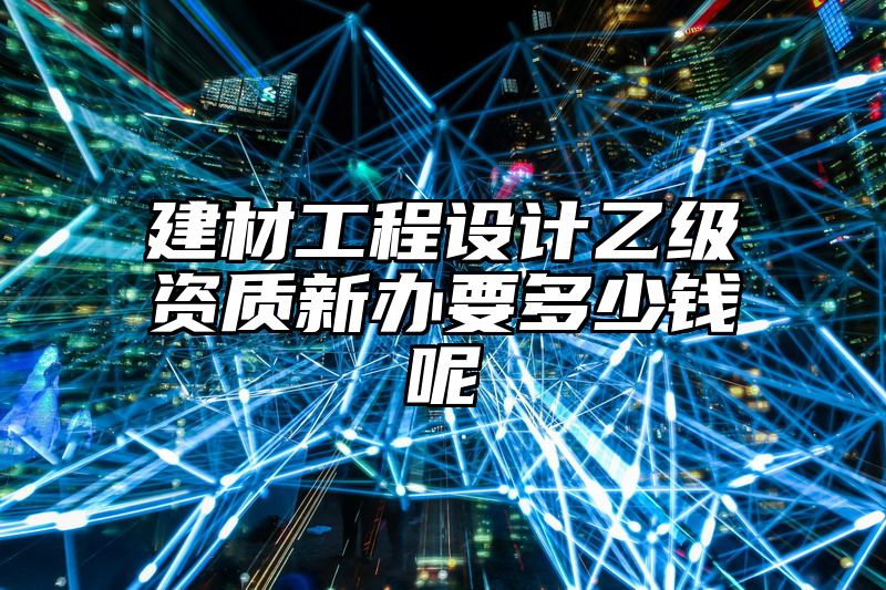 建材工程设计乙级资质新办要多少钱呢