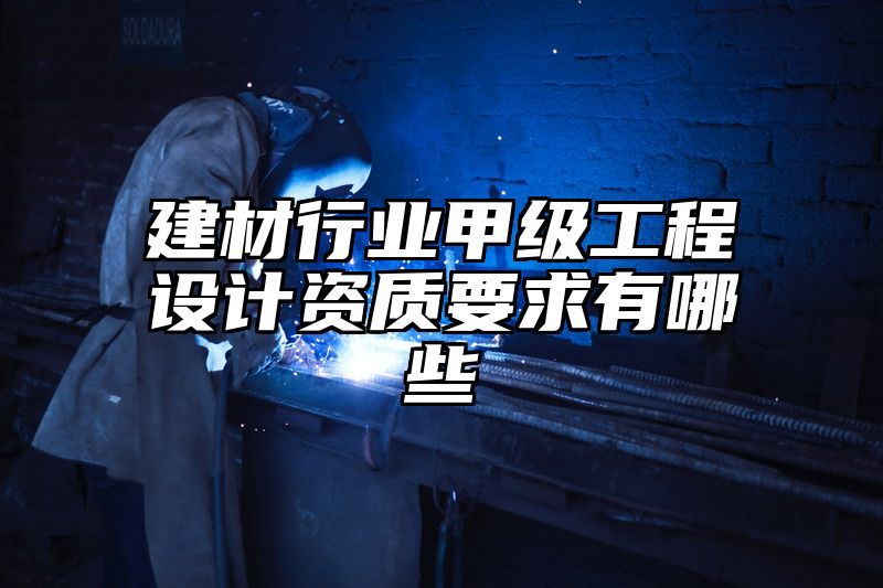 建材行业甲级工程设计资质要求有哪些