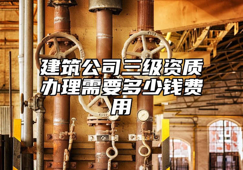 建筑公司三级资质办理需要多少钱费用