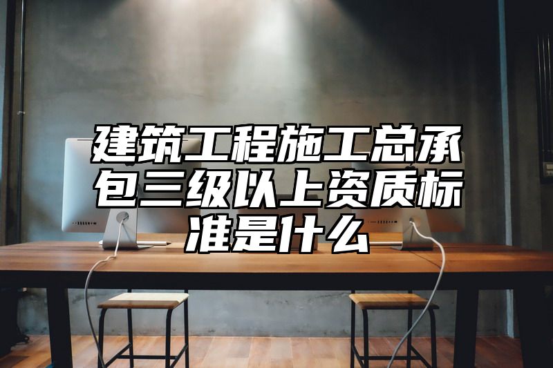 建筑工程施工总承包三级以上资质标准是什么