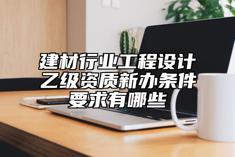 建材行业工程设计乙级资质新办条件要求有哪些